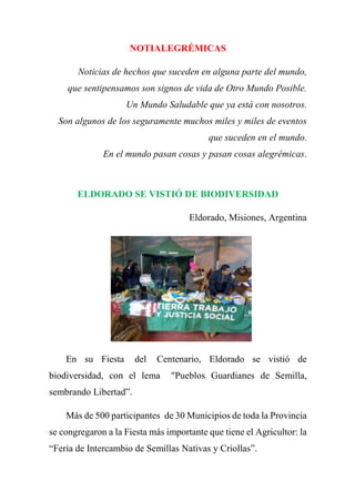 NOTIALEGRÉMICAS
Noticias de hechos que suceden en alguna parte del mundo,
que sentipensamos son signos de vida de Otro Mundo Posible.
Un Mundo Saludable que ya está con nosotros.
Son algunos de los seguramente muchos miles y miles de eventos
que suceden en el mundo.
En el mundo pasan cosas y pasan cosas alegrémicas.
ELDORADO SE VISTIÓ DE BIODIVERSIDAD
Eldorado, Misiones, Argentina
En su Fiesta del Centenario, Eldorado se vistió de
biodiversidad, con el lema "Pueblos Guardianes de Semilla,
sembrando Libertad”.
Más de 500 participantes de 30 Municipios de toda la Provincia
se congregaron a la Fiesta más importante que tiene el Agricultor: la
“Feria de Intercambio de Semillas Nativas y Criollas”.
 
