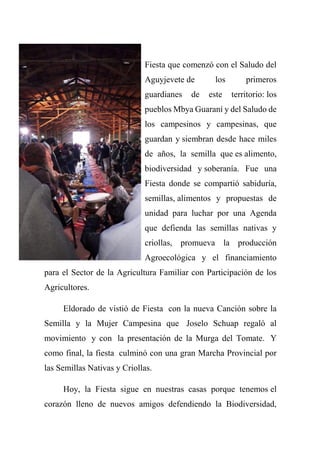 Fiesta que comenzó con el Saludo del
Aguyjevete de los primeros
guardianes de este territorio: los
pueblos Mbya Guaraní y del Saludo de
los campesinos y campesinas, que
guardan y siembran desde hace miles
de años, la semilla que es alimento,
biodiversidad y soberanía. Fue una
Fiesta donde se compartió sabiduría,
semillas, alimentos y propuestas de
unidad para luchar por una Agenda
que defienda las semillas nativas y
criollas, promueva la producción
Agroecológica y el financiamiento
para el Sector de la Agricultura Familiar con Participación de los
Agricultores.
Eldorado de vistió de Fiesta con la nueva Canción sobre la
Semilla y la Mujer Campesina que Joselo Schuap regaló al
movimiento y con la presentación de la Murga del Tomate. Y
como final, la fiesta culminó con una gran Marcha Provincial por
las Semillas Nativas y Criollas.
Hoy, la Fiesta sigue en nuestras casas porque tenemos el
corazón lleno de nuevos amigos defendiendo la Biodiversidad,
 