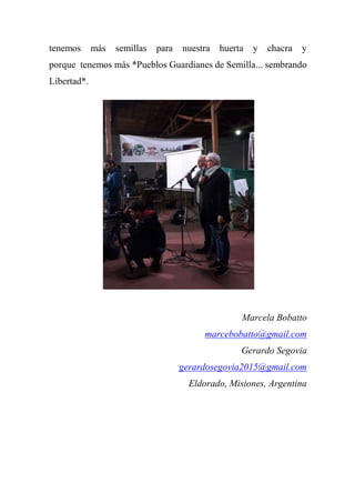 tenemos más semillas para nuestra huerta y chacra y
porque tenemos más *Pueblos Guardianes de Semilla... sembrando
Libertad*.
Marcela Bobatto
marcebobatto@gmail.com
Gerardo Segovia
gerardosegovia2015@gmail.com
Eldorado, Misiones, Argentina
 