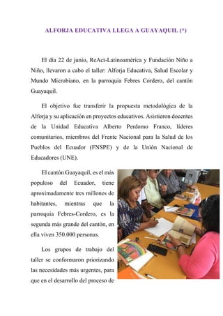 ALFORJA EDUCATIVA LLEGA A GUAYAQUIL (*)
El día 22 de junio, ReAct-Latinoamérica y Fundación Niño a
Niño, llevaron a cabo el taller: Alforja Educativa, Salud Escolar y
Mundo Microbiano, en la parroquia Febres Cordero, del cantón
Guayaquil.
El objetivo fue transferir la propuesta metodológica de la
Alforja y su aplicación en proyectos educativos. Asistieron docentes
de la Unidad Educativa Alberto Perdomo Franco, líderes
comunitarios, miembros del Frente Nacional para la Salud de los
Pueblos del Ecuador (FNSPE) y de la Unión Nacional de
Educadores (UNE).
El cantón Guayaquil, es el más
populoso del Ecuador, tiene
aproximadamente tres millones de
habitantes, mientras que la
parroquia Febres-Cordero, es la
segunda más grande del cantón, en
ella viven 350.000 personas.
Los grupos de trabajo del
taller se conformaron priorizando
las necesidades más urgentes, para
que en el desarrollo del proceso de
 