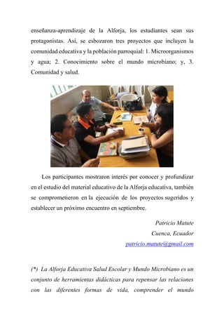 enseñanza-aprendizaje de la Alforja, los estudiantes sean sus
protagonistas. Así, se esbozaron tres proyectos que incluyen la
comunidad educativa y la población parroquial: 1. Microorganismos
y agua; 2. Conocimiento sobre el mundo microbiano; y, 3.
Comunidad y salud.
Los participantes mostraron interés por conocer y profundizar
en el estudio del material educativo de la Alforja educativa, también
se comprometieron en la ejecución de los proyectos sugeridos y
establecer un próximo encuentro en septiembre.
Patricio Matute
Cuenca, Ecuador
patricio.matute@gmail.com
(*) La Alforja Educativa Salud Escolar y Mundo Microbiano es un
conjunto de herramientas didácticas para repensar las relaciones
con las diferentes formas de vida, comprender el mundo
 
