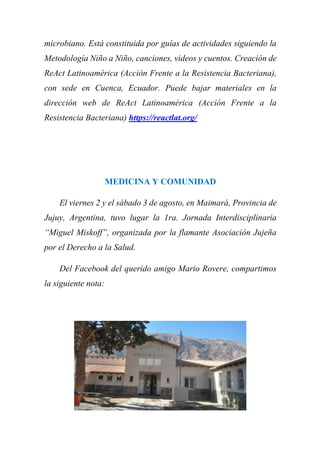 microbiano. Está constituida por guías de actividades siguiendo la
Metodología Niño a Niño, canciones, videos y cuentos. Creación de
ReAct Latinoamérica (Acción Frente a la Resistencia Bacteriana),
con sede en Cuenca, Ecuador. Puede bajar materiales en la
dirección web de ReAct Latinoamérica (Acción Frente a la
Resistencia Bacteriana) https://reactlat.org/
MEDICINA Y COMUNIDAD
El viernes 2 y el sábado 3 de agosto, en Maimará, Provincia de
Jujuy, Argentina, tuvo lugar la 1ra. Jornada Interdisciplinaria
“Miguel Miskoff”, organizada por la flamante Asociación Jujeña
por el Derecho a la Salud.
Del Facebook del querido amigo Mario Rovere, compartimos
la siguiente nota:
 