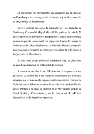 Se multiplican los Movimientos que entienden que la Salud es
un Derecho que se construye colectivamente hoy desde el corazón
de la Quebrada de Humahuaca.
Tuve el enorme privilegio de compartir las 1ras. Jornadas de
Medicina y Comunidad Miguel Miskoff. Un pediatra de más de 20
años de profesión, Director del Hospital de Maimará que construye
un enorme puente intercultural con la practica final de la Carrera de
Medicina de la UBA y Residencias de Medicina General, atrayendo
con su calidez y vocación docente a profesionales de todo el país a
la Quebrada de Humahuaca.
Su caso tomó estado público al enfermarse luego de cinco días
de guardia consecutiva en el Hospital de Susques.
A menos de un año de su fallecimiento, la impronta en sus
pacientes, su comunidad y sus alumnos, impulsaron una demanda
colectiva que termina con la imposición de su nombre al Hospital de
Maimará y estas Primeras Jornadas de un colectivo, que identificado
con el Derecho a la Salud se inscribe en un Movimiento amplio de
Salud Social y Comunitaria y en la Federación de Médicos
Generalistas de la República Argentina.
 