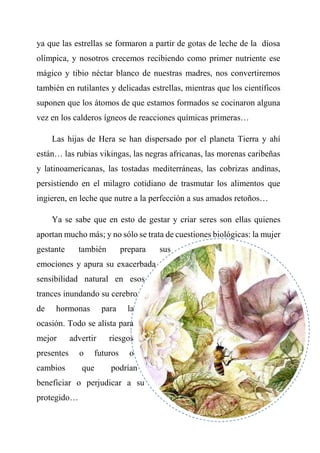ya que las estrellas se formaron a partir de gotas de leche de la diosa
olímpica, y nosotros crecemos recibiendo como primer nutriente ese
mágico y tibio néctar blanco de nuestras madres, nos convertiremos
también en rutilantes y delicadas estrellas, mientras que los científicos
suponen que los átomos de que estamos formados se cocinaron alguna
vez en los calderos ígneos de reacciones químicas primeras…
Las hijas de Hera se han dispersado por el planeta Tierra y ahí
están… las rubias vikingas, las negras africanas, las morenas caribeñas
y latinoamericanas, las tostadas mediterráneas, las cobrizas andinas,
persistiendo en el milagro cotidiano de trasmutar los alimentos que
ingieren, en leche que nutre a la perfección a sus amados retoños…
Ya se sabe que en esto de gestar y criar seres son ellas quienes
aportan mucho más; y no sólo se trata de cuestiones biológicas: la mujer
gestante también prepara sus
emociones y apura su exacerbada
sensibilidad natural en esos
trances inundando su cerebro
de hormonas para la
ocasión. Todo se alista para
mejor advertir riesgos
presentes o futuros o
cambios que podrían
beneficiar o perjudicar a su
protegido…
 