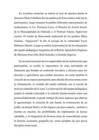 En el primer momento se realizó el acto de apertura donde la
directora Mirta Caballero dio las palabras de bienvenida a todo los/as
participantes, luego tomaron la palabra diferentes representantes de
instituciones: la Lic. Florencia Leiva, el Director de Acción Social,
de la Municipalidad de Eldorado y el Profesor Falcón, Supervisor
escolar. El saludo de Bienvenida tradicional de los pueblos Mbya
Guarani, “Aguyevete” lo dio el cacique de la comunidad Ysyry
Dalmacio Ramos. Luego se realizó la presentación de los integrantes
del equipo pedagógico integrantes de la Red de Agricultura Orgánica
de Misiones Enso Ortt, Raúl González y Gerardo Segovia.
En las intervenciones de los responsables de las instituciones que
participaban, se resaltó la importancia de estas actividades de
formación que brindan un contenido novedoso y atractivo para los
docentes y agricultores que estaban presentes, así como también la
creación de un espacio permanente para abordar diversos temas como
la alimentación, el cuidado del medio ambiente con el rescate de
técnicas culturales de la zona. La intervención del equipo pedagógico
amplió la mirada colocando a la relación huerta-escuela como una
potencialidad donde se puede trabajar diversos aspectos que abarcan
la agroecología: la creación de una huerta, la construcción de un
jardín, un parque frutal y en los lugares con poco espacio, canteros o
huertas en macetas, las posibilidades de implementar un kiosco
saludable, y la integración de diversas áreas de conocimiento como
la historia, economía, geografía etc. como ejemplos de esta nueva
disciplina transversal.
 