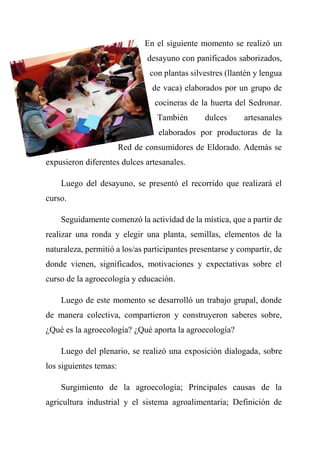 En el siguiente momento se realizó un
desayuno con panificados saborizados,
con plantas silvestres (llantén y lengua
de vaca) elaborados por un grupo de
cocineras de la huerta del Sedronar.
También dulces artesanales
elaborados por productoras de la
Red de consumidores de Eldorado. Además se
expusieron diferentes dulces artesanales.
Luego del desayuno, se presentó el recorrido que realizará el
curso.
Seguidamente comenzó la actividad de la mística, que a partir de
realizar una ronda y elegir una planta, semillas, elementos de la
naturaleza, permitió a los/as participantes presentarse y compartir, de
donde vienen, significados, motivaciones y expectativas sobre el
curso de la agroecología y educación.
Luego de este momento se desarrolló un trabajo grupal, donde
de manera colectiva, compartieron y construyeron saberes sobre,
¿Qué es la agroecología? ¿Qué aporta la agroecología?
Luego del plenario, se realizó una exposición dialogada, sobre
los siguientes temas:
Surgimiento de la agroecología; Principales causas de la
agricultura industrial y el sistema agroalimentaria; Definición de
 