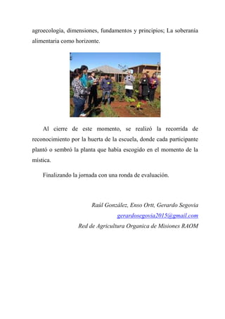 agroecología, dimensiones, fundamentos y principios; La soberanía
alimentaria como horizonte.
Al cierre de este momento, se realizó la recorrida de
reconocimiento por la huerta de la escuela, donde cada participante
plantó o sembró la planta que había escogido en el momento de la
mística.
Finalizando la jornada con una ronda de evaluación.
Raúl González, Enso Ortt, Gerardo Segovia
gerardosegovia2015@gmail.com
Red de Agricultura Organica de Misiones RAOM
 