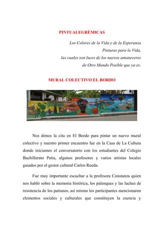 PINTUALEGRÉMICAS
Los Colores de la Vida y de la Esperanza
Pinturas para la Vida,
las cuales son luces de los nuevos amaneceres
de Otro Mundo Posible que ya es.
MURAL COLECTIVO EL BORDO
Nos dimos la cita en El Bordo para pintar un nuevo mural
colectivo y nuestro primer encuentro fue en la Casa de La Cultura
donde iniciamos el conversatorio con los estudiantes del Colegio
Bachillerato Patia, algunos profesores y varios artistas locales
guiados por el gestor cultural Carlos Rueda.
Fue muy importante escuchar a la profesora Constanza quien
nos habló sobre la memoria histórica, los palenques y las luchas de
resistencia de los patianos, así mismo los participantes mencionaron
elementos sociales y culturales que constituyen la esencia y
 