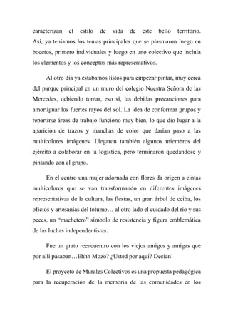 caracterizan el estilo de vida de este bello territorio.
Así, ya teníamos los temas principales que se plasmaron luego en
bocetos, primero individuales y luego en uno colectivo que incluía
los elementos y los conceptos más representativos.
Al otro día ya estábamos listos para empezar pintar, muy cerca
del parque principal en un muro del colegio Nuestra Señora de las
Mercedes, debiendo tomar, eso sí, las debidas precauciones para
amortiguar los fuertes rayos del sol. La idea de conformar grupos y
repartirse áreas de trabajo funciono muy bien, lo que dio lugar a la
aparición de trazos y manchas de color que darían paso a las
multicolores imágenes. Llegaron también algunos miembros del
ejército a colaborar en la logística, pero terminaron quedándose y
pintando con el grupo.
En el centro una mujer adornada con flores da origen a cintas
multicolores que se van transformando en diferentes imágenes
representativas de la cultura, las fiestas, un gran árbol de ceiba, los
oficios y artesanías del totumo… al otro lado el cuidado del río y sus
peces, un “machetero” símbolo de resistencia y figura emblemática
de las luchas independentistas.
Fue un grato reencuentro con los viejos amigos y amigas que
por allí pasaban…Ehhh Mozo? ¿Usted por aquí? Decían!
El proyecto de Murales Colectivos es una propuesta pedagógica
para la recuperación de la memoria de las comunidades en los
 