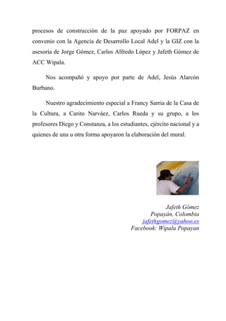 procesos de construcción de la paz apoyado por FORPAZ en
convenio con la Agencia de Desarrollo Local Adel y la GIZ con la
asesoría de Jorge Gómez, Carlos Alfredo López y Jafeth Gómez de
ACC Wipala.
Nos acompañó y apoyo por parte de Adel, Jesús Alarcón
Burbano.
Nuestro agradecimiento especial a Francy Sarria de la Casa de
la Cultura, a Carito Narváez, Carlos Rueda y su grupo, a los
profesores Diego y Constanza, a los estudiantes, ejército nacional y a
quienes de una u otra forma apoyaron la elaboración del mural.
Jafeth Gómez
Popayán, Colombia
jafethgomez@yahoo.es
Facebook: Wipala Popayan
 