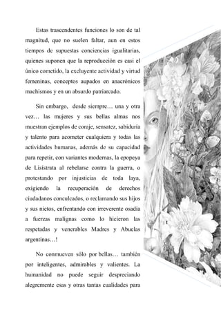 Estas trascendentes funciones lo son de tal
magnitud, que no suelen faltar, aun en estos
tiempos de supuestas conciencias igualitarias,
quienes suponen que la reproducción es casi el
único cometido, la excluyente actividad y virtud
femeninas, conceptos aupados en anacrónicos
machismos y en un absurdo patriarcado.
Sin embargo, desde siempre… una y otra
vez… las mujeres y sus bellas almas nos
muestran ejemplos de coraje, sensatez, sabiduría
y talento para acometer cualquiera y todas las
actividades humanas, además de su capacidad
para repetir, con variantes modernas, la epopeya
de Lisístrata al rebelarse contra la guerra, o
protestando por injusticias de toda laya,
exigiendo la recuperación de derechos
ciudadanos conculcados, o reclamando sus hijos
y sus nietos, enfrentando con irreverente osadía
a fuerzas malignas como lo hicieron las
respetadas y venerables Madres y Abuelas
argentinas…!
No conmueven sólo por bellas… también
por inteligentes, admirables y valientes. La
humanidad no puede seguir despreciando
alegremente esas y otras tantas cualidades para
 
