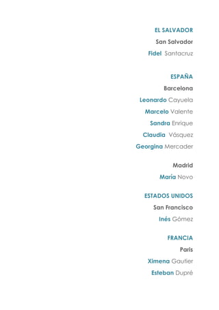 EL SALVADOR
San Salvador
Fidel Santacruz
ESPAÑA
Barcelona
Leonardo Cayuela
Marcelo Valente
Sandra Enrique
Claudia Vásquez
Georgina Mercader
Madrid
María Novo
ESTADOS UNIDOS
San Francisco
Inés Gómez
FRANCIA
Paris
Ximena Gautier
Esteban Dupré
 
