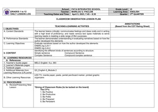GRADES 1 to 12
DAILY LESSON LOG
School: PATA INTEGRATED SCHOOL Grade Level: VI
Teacher: MARILOU U. PACLOB Learning Area: ENGLISH
Teaching Dates and Time: April 5, 2023, 7:45 – 8:35 Quarter: 3RD
QUARTER
CLASSROOM OBSERVATION LESSON PLAN
TEACHING-LEARNING ACTIVITIES
ANNOTATIONS
(Based from the COT Rating Sheet)
I. OBJECTIVES
A. Content Standards The learner listens critically; communicates feelings and ideas orally and in writing
with a high level of proficiency; and reads various text types materials to serve
learning needs in meeting a wide range of life’s purposes.
B. Performance Standards The learner demonstrates understanding in evaluating narratives based on how the
author developed the elements
C. Learning Objectives Evaluate narratives based on how the author developed the elements
EN6RC-Ig-2.24.1
EN6RC-Ig-2.24.2
II. CONTENT
Identifying the different kinds of sentences according to structure
Simple sentence Compound Sentence
Complex Sentence Compound-complex sentence
III. LEARNING RESOURCES
A. References
1. Teacher’s Guide pages MELC English 6 p. 383
2. Learner’s Materials pages
3. Textbook pages
4. Additional Materials from
Learning Resource (LR) portal
Q3_English 6_Module 2
B. Other Learning Resources
LED TV, manila paper, paste, pentel pen/board marker, printed graphic
organizers
IV. PROCEDURES
A. Review/Presenting New
Lesson *Giving of Classroom Rules (to be tacked on the board)
The 5 P’s
1. Be Positive
2. Be Productive
3. Be Polite
4. Be Prepared
5. Be Persistent
 