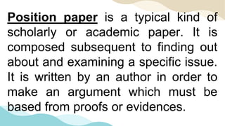 Position paper is a typical kind of
scholarly or academic paper. It is
composed subsequent to finding out
about and examining a specific issue.
It is written by an author in order to
make an argument which must be
based from proofs or evidences.
 