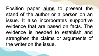 Position paper aims to present the
stand of the author or a person on an
issue. It also incorporates supportive
evidence that are based on facts. The
evidence is needed to establish and
strengthen the claims or arguments of
the writer on the issue.
 