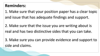 Reminders:
1. Make sure that your position paper has a clear topic
and issue that has adequate findings and support.
2. Make sure that the issue you are writing about is
real and has two distinctive sides that you can take.
3. Make sure you can provide evidence and support to
side and claims.
 