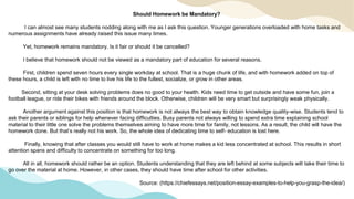 Should Homework be Mandatory?
I can almost see many students nodding along with me as I ask this question. Younger generations overloaded with home tasks and
numerous assignments have already raised this issue many times.
Yet, homework remains mandatory. Is it fair or should it be cancelled?
I believe that homework should not be viewed as a mandatory part of education for several reasons.
First, children spend seven hours every single workday at school. That is a huge chunk of life, and with homework added on top of
these hours, a child is left with no time to live his life to the fullest, socialize, or grow in other areas.
Second, sitting at your desk solving problems does no good to your health. Kids need time to get outside and have some fun, join a
football league, or ride their bikes with friends around the block. Otherwise, children will be very smart but surprisingly weak physically.
Another argument against this position is that homework is not always the best way to obtain knowledge quality-wise. Students tend to
ask their parents or siblings for help whenever facing difficulties. Busy parents not always willing to spend extra time explaining school
material to their little one solve the problems themselves aiming to have more time for family, not lessons. As a result, the child will have the
homework done. But that’s really not his work. So, the whole idea of dedicating time to self- education is lost here.
Finally, knowing that after classes you would still have to work at home makes a kid less concentrated at school. This results in short
attention spans and difficulty to concentrate on something for too long.
All in all, homework should rather be an option. Students understanding that they are left behind at some subjects will take their time to
go over the material at home. However, in other cases, they should have time after school for other activities.
Source: (https://chiefessays.net/position-essay-examples-to-help-you-grasp-the-idea/)
 