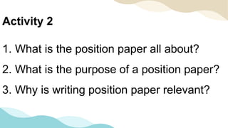 1. What is the position paper all about?
2. What is the purpose of a position paper?
3. Why is writing position paper relevant?
Activity 2
 