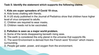 Task 5: Identify the statement which supports the following claims.
1. Kids are super spreaders of Covid 19 virus.
A. Kids loves chatting with friends.
B. A US study published in the Journal of Pediatrics show that children have higher
level of virus compared to adults.
C. Children are required to wear masks.
D. Children needs not to be vaccinated.
2. Pollution is seen as a major world problem.
A. Some of the lands disappearing beneath rising seas.
B. The earth is considered the only planet in the universe that supports life.
C. The word Environment is derived from the French word “Environ” which means
surrounding.
D. People get water, power, and oxygen from the environment.
 