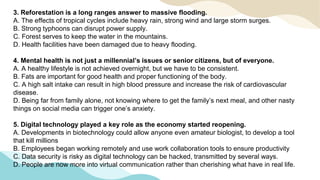 3. Reforestation is a long ranges answer to massive flooding.
A. The effects of tropical cycles include heavy rain, strong wind and large storm surges.
B. Strong typhoons can disrupt power supply.
C. Forest serves to keep the water in the mountains.
D. Health facilities have been damaged due to heavy flooding.
4. Mental health is not just a millennial’s issues or senior citizens, but of everyone.
A. A healthy lifestyle is not achieved overnight, but we have to be consistent.
B. Fats are important for good health and proper functioning of the body.
C. A high salt intake can result in high blood pressure and increase the risk of cardiovascular
disease.
D. Being far from family alone, not knowing where to get the family’s next meal, and other nasty
things on social media can trigger one’s anxiety.
5. Digital technology played a key role as the economy started reopening.
A. Developments in biotechnology could allow anyone even amateur biologist, to develop a tool
that kill millions
B. Employees began working remotely and use work collaboration tools to ensure productivity
C. Data security is risky as digital technology can be hacked, transmitted by several ways.
D. People are now more into virtual communication rather than cherishing what have in real life.
 
