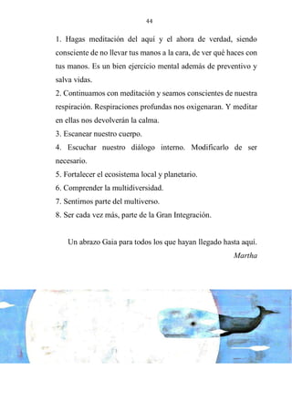 44
1. Hagas meditación del aquí y el ahora de verdad, siendo
consciente de no llevar tus manos a la cara, de ver qué haces con
tus manos. Es un bien ejercicio mental además de preventivo y
salva vidas.
2. Continuamos con meditación y seamos conscientes de nuestra
respiración. Respiraciones profundas nos oxigenaran. Y meditar
en ellas nos devolverán la calma.
3. Escanear nuestro cuerpo.
4. Escuchar nuestro diálogo interno. Modificarlo de ser
necesario.
5. Fortalecer el ecosistema local y planetario.
6. Comprender la multidiversidad.
7. Sentirnos parte del multiverso.
8. Ser cada vez más, parte de la Gran Integración.
Un abrazo Gaia para todos los que hayan llegado hasta aquí.
Martha
 