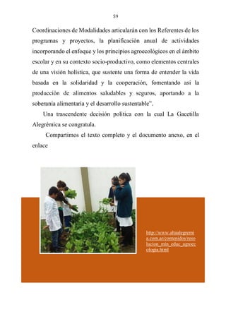 59
Coordinaciones de Modalidades articularán con los Referentes de los
programas y proyectos, la planificación anual de actividades
incorporando el enfoque y los principios agroecológicos en el ámbito
escolar y en su contexto socio-productivo, como elementos centrales
de una visión holística, que sustente una forma de entender la vida
basada en la solidaridad y la cooperación, fomentando así la
producción de alimentos saludables y seguros, aportando a la
soberanía alimentaria y el desarrollo sustentable”.
Una trascendente decisión política con la cual La Gacetilla
Alegrémica se congratula.
Compartimos el texto completo y el documento anexo, en el
enlace
http://www.altaalegremia.com.ar/contenidos/resolucion_min_educ_
agroecologia.html
http://www.altaalegremi
a.com.ar/contenidos/reso
lucion_min_educ_agroec
ologia.html
 