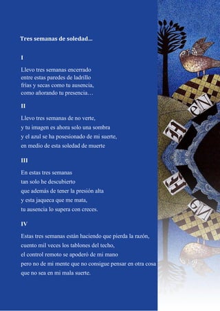 10
I
Llevo tres semanas encerrado
entre estas paredes de ladrillo
frías y secas como tu ausencia,
como añorando tu presencia…
II
Llevo tres semanas de no verte,
y tu imagen es ahora solo una sombra
y el azul se ha posesionado de mi suerte,
en medio de esta soledad de muerte
III
En estas tres semanas
tan solo he descubierto
que además de tener la presión alta
y esta jaqueca que me mata,
tu ausencia lo supera con creces.
IV
Estas tres semanas están haciendo que pierda la razón,
cuento mil veces los tablones del techo,
el control remoto se apoderó de mi mano
pero no de mi mente que no consigue pensar en otra cosa
que no sea en mi mala suerte.
Tres semanas de soledad…
 