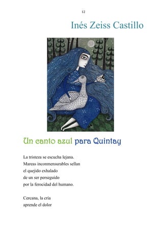 12
Inés Zeiss Castillo
UN CANTO AZUL PARA QUINTAY
La tristeza se escucha lejana.
Mareas inconmensurables sellan
el quejido exhalado
de un ser perseguido
por la ferocidad del humano.
Cercana, la cría
aprende el dolor
Un canto azul para Quintay
 