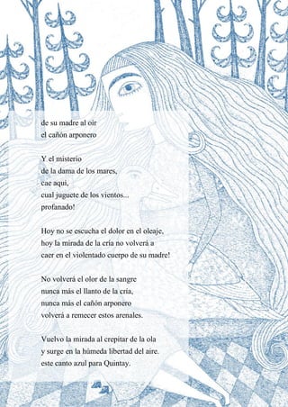 13
de su madre al oír
el cañón arponero
Y el misterio
de la dama de los mares,
cae aquí,
cual juguete de los vientos...
profanado!
Hoy no se escucha el dolor en el oleaje,
hoy la mirada de la cría no volverá a
caer en el violentado cuerpo de su madre!
No volverá el olor de la sangre
nunca más el llanto de la cría,
nunca más el cañón arponero
volverá a remecer estos arenales.
Vuelvo la mirada al crepitar de la ola
y surge en la húmeda libertad del aire.
este canto azul para Quintay.
 