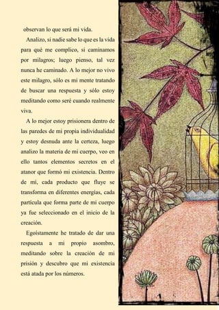 15
observan lo que será mi vida.
Analizo, si nadie sabe lo que es la vida
para qué me complico, si caminamos
por milagros; luego pienso, tal vez
nunca he caminado. A lo mejor no vivo
este milagro, sólo es mi mente tratando
de buscar una respuesta y sólo estoy
meditando como seré cuando realmente
viva.
A lo mejor estoy prisionera dentro de
las paredes de mi propia individualidad
y estoy desnuda ante la certeza, luego
analizo la materia de mi cuerpo, veo en
ello tantos elementos secretos en el
atanor que formó mi existencia. Dentro
de mí, cada producto que fluye se
transforma en diferentes energías, cada
partícula que forma parte de mi cuerpo
ya fue seleccionado en el inicio de la
creación.
Egoístamente he tratado de dar una
respuesta a mi propio asombro,
meditando sobre la creación de mi
prisión y descubro que mi existencia
está atada por los números.
 