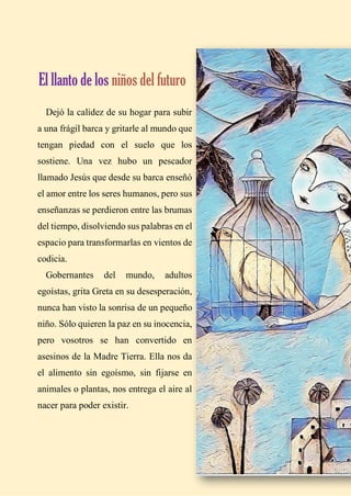 18
Dejó la calidez de su hogar para subir
a una frágil barca y gritarle al mundo que
tengan piedad con el suelo que los
sostiene. Una vez hubo un pescador
llamado Jesús que desde su barca enseñó
el amor entre los seres humanos, pero sus
enseñanzas se perdieron entre las brumas
del tiempo, disolviendo sus palabras en el
espacio para transformarlas en vientos de
codicia.
Gobernantes del mundo, adultos
egoístas, grita Greta en su desesperación,
nunca han visto la sonrisa de un pequeño
niño. Sólo quieren la paz en su inocencia,
pero vosotros se han convertido en
asesinos de la Madre Tierra. Ella nos da
el alimento sin egoísmo, sin fijarse en
animales o plantas, nos entrega el aire al
nacer para poder existir.
El llanto de los niños del futuro
 