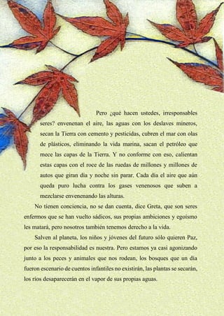19
Pero ¿qué hacen ustedes, irresponsables
seres? envenenan el aire, las aguas con los deslaves mineros,
secan la Tierra con cemento y pesticidas, cubren el mar con olas
de plásticos, eliminando la vida marina, sacan el petróleo que
mece las capas de la Tierra. Y no conforme con eso, calientan
estas capas con el roce de las ruedas de millones y millones de
autos que giran día y noche sin parar. Cada día el aire que aún
queda puro lucha contra los gases venenosos que suben a
mezclarse envenenando las alturas.
No tienen conciencia, no se dan cuenta, dice Greta, que son seres
enfermos que se han vuelto sádicos, sus propias ambiciones y egoísmo
les matará, pero nosotros también tenemos derecho a la vida.
Salven al planeta, los niños y jóvenes del futuro sólo quieren Paz,
por eso la responsabilidad es nuestra. Pero estamos ya casi agonizando
junto a los peces y animales que nos rodean, los bosques que un día
fueron escenario de cuentos infantiles no existirán, las plantas se secarán,
los ríos desaparecerán en el vapor de sus propias aguas.
 