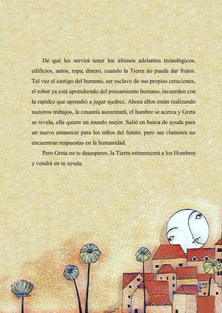 20
De qué les servirá tener los últimos adelantos tecnológicos,
edificios, autos, ropa, dinero, cuando la Tierra no pueda dar frutos.
Tal vez el castigo del humano, ser esclavo de sus propias creaciones,
el robot ya está aprendiendo del pensamiento humano, recuerden con
la rapidez que aprendió a jugar ajedrez. Ahora ellos están realizando
nuestros trabajos, la cesantía aumentará, el hambre se acerca y Greta
se revela, ella quiere un mundo mejor. Salió en busca de ayuda para
un nuevo amanecer para los niños del futuro, pero sus clamores no
encuentran respuestas en la humanidad.
Pero Greta no te desesperes, la Tierra estremecerá a los Hombres
y vendrá en tu ayuda.
 