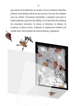 23
para abusar de la población, de un país o de un continente. Rencillas
políticas entre distintas facciones que acusan a los otros de cualquier
cosa sin sentido. Crecimiento desmedido a cualquier costo para el
medio ambiente y para los más débiles. En el otro lado de la balanza
las creaciones musicales, la danza, la literatura, la pintura, la
escultura, el teatro, el cine, el deporte, la exploración científica con
sentido ético. Son ejemplos de nuestras bajezas y grandezas.
 