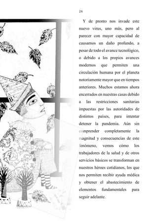 24
Y de pronto nos invade este
nuevo virus, uno más, pero al
parecer con mayor capacidad de
causarnos un daño profundo, a
pesar de todo el avance tecnológico,
o debido a los propios avances
modernos que permiten una
circulación humana por el planeta
notoriamente mayor que en tiempos
anteriores. Muchos estamos ahora
encerrados en nuestras casas debido
a las restricciones sanitarias
impuestas por las autoridades de
distintos países, para intentar
detener la pandemia. Aún sin
comprender completamente la
magnitud y consecuencias de este
fenómeno, vemos cómo los
trabajadores de la salud y de otros
servicios básicos se transforman en
nuestros héroes cotidianos, los que
nos permiten recibir ayuda médica
y obtener el abastecimiento de
elementos fundamentales para
seguir adelante.
 