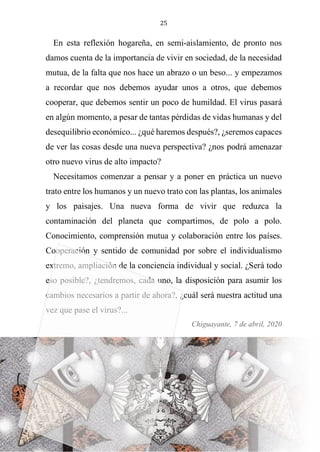 25
En esta reflexión hogareña, en semi-aislamiento, de pronto nos
damos cuenta de la importancia de vivir en sociedad, de la necesidad
mutua, de la falta que nos hace un abrazo o un beso... y empezamos
a recordar que nos debemos ayudar unos a otros, que debemos
cooperar, que debemos sentir un poco de humildad. El virus pasará
en algún momento, a pesar de tantas pérdidas de vidas humanas y del
desequilibrio económico... ¿qué haremos después?, ¿seremos capaces
de ver las cosas desde una nueva perspectiva? ¿nos podrá amenazar
otro nuevo virus de alto impacto?
Necesitamos comenzar a pensar y a poner en práctica un nuevo
trato entre los humanos y un nuevo trato con las plantas, los animales
y los paisajes. Una nueva forma de vivir que reduzca la
contaminación del planeta que compartimos, de polo a polo.
Conocimiento, comprensión mutua y colaboración entre los países.
Cooperación y sentido de comunidad por sobre el individualismo
extremo, ampliación de la conciencia individual y social. ¿Será todo
eso posible?, ¿tendremos, cada uno, la disposición para asumir los
cambios necesarios a partir de ahora?, ¿cuál será nuestra actitud una
vez que pase el virus?...
Chiguayante, 7 de abril, 2020
 