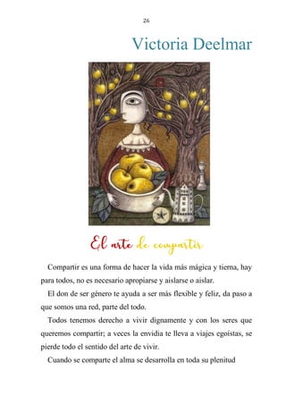 26
Victoria Deelmar
EL ARTE DE COMPARTIR
Compartir es una forma de hacer la vida más mágica y tierna, hay
para todos, no es necesario apropiarse y aislarse o aislar.
El don de ser género te ayuda a ser más flexible y feliz, da paso a
que somos una red, parte del todo.
Todos tenemos derecho a vivir dignamente y con los seres que
queremos compartir; a veces la envidia te lleva a viajes egoístas, se
pierde todo el sentido del arte de vivir.
Cuando se comparte el alma se desarrolla en toda su plenitud
El arte de compartir
 