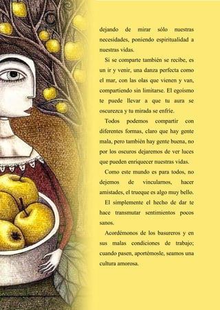 27
dejando de mirar sólo nuestras
necesidades, poniendo espiritualidad a
nuestras vidas.
Si se comparte también se recibe, es
un ir y venir, una danza perfecta como
el mar, con las olas que vienen y van,
compartiendo sin limitarse. El egoísmo
te puede llevar a que tu aura se
oscurezca y tu mirada se enfríe.
Todos podemos compartir con
diferentes formas, claro que hay gente
mala, pero también hay gente buena, no
por los oscuros dejaremos de ver luces
que pueden enriquecer nuestras vidas.
Como este mundo es para todos, no
dejemos de vincularnos, hacer
amistades, el trueque es algo muy bello.
El simplemente el hecho de dar te
hace transmutar sentimientos pocos
sanos.
Acordémonos de los basureros y en
sus malas condiciones de trabajo;
cuando pasen, aportémosle, seamos una
cultura amorosa.
 