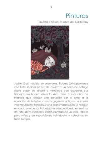 3
Pinturas
En esta edición, la obra de Judith Clay
Judith Clay, nacida en Alemania. Trabaja principalmente
con tinta, lápices pastel, de colores y un poco de collage
sobre papel de dibujo y mezclado con acuarela. Sus
trabajos nos hacen volver la vista atrás, a esos años de
infancia que reflejan una conexión por el amor a la
narración de historias, cuentos, juguetes antiguos, animales
y la naturaleza. Sencillez y una gran imaginación se reflejan
en cada uno de sus trabajos. Ha sido publicada en revistas
de arte, libros escolares, como portada de un libro, talleres
para niños y en exposiciones individuales y colectivas en
toda Europa.
 