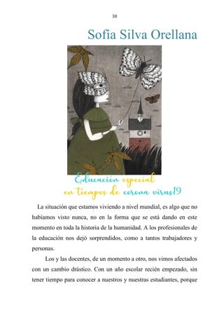30
Sofía Silva Orellana
EDUCACIÓN ESPECIAL EN TIEMPOS DE CORONA
VIRUS19
La situación que estamos viviendo a nivel mundial, es algo que no
habíamos visto nunca, no en la forma que se está dando en este
momento en toda la historia de la humanidad. A los profesionales de
la educación nos dejó sorprendidos, como a tantos trabajadores y
personas.
Los y las docentes, de un momento a otro, nos vimos afectados
con un cambio drástico. Con un año escolar recién empezado, sin
tener tiempo para conocer a nuestros y nuestras estudiantes, porque
Educación especial
en tiempos de corona virus19
 