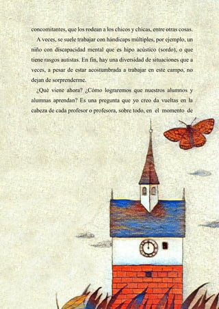 32
concomitantes, que los rodean a los chicos y chicas, entre otras cosas.
A veces, se suele trabajar con hándicaps múltiples, por ejemplo, un
niño con discapacidad mental que es hipo acústico (sordo), o que
tiene rasgos autistas. En fin, hay una diversidad de situaciones que a
veces, a pesar de estar acostumbrada a trabajar en este campo, no
dejan de sorprenderme.
¿Qué viene ahora? ¿Cómo lograremos que nuestros alumnos y
alumnas aprendan? Es una pregunta que yo creo da vueltas en la
cabeza de cada profesor o profesora, sobre todo, en el momento de
 
