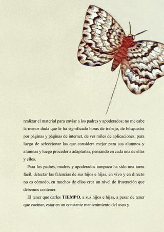 33
realizar el material para enviar a los padres y apoderados; no me cabe
la menor duda que le ha significado horas de trabajo, de búsquedas
por páginas y páginas de internet, de ver miles de aplicaciones, para
luego de seleccionar las que considera mejor para sus alumnos y
alumnas y luego proceder a adaptarlas, pensando en cada una de ellas
y ellos.
Para los padres, madres y apoderados tampoco ha sido una tarea
fácil, detectar las falencias de sus hijos e hijas, en vivo y en directo
no es cómodo, en muchos de ellos crea un nivel de frustración que
debemos contener.
El tener que darles TIEMPO, a sus hijos e hijas, a pesar de tener
que cocinar, estar en un constante mantenimiento del aseo y
 