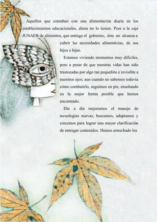 35
Aquellos que contaban con una alimentación diaria en los
establecimientos educacionales, ahora no lo tienen. Pese a la caja
JUNAEB de alimentos, que entrega el gobierno, ésta no alcanza a
cubrir las necesidades alimenticias, de sus
hijos e hijas.
Estamos viviendo momentos muy difíciles,
pero a pesar de que nuestras vidas han sido
trastocadas por algo tan pequeñito e invisible a
nuestros ojos; aun cuando no sabemos todavía
cómo combatirlo, seguimos en pie, enseñando
en la mejor forma posible que hemos
encontrado.
Día a día mejoramos el manejo de
tecnologías nuevas, buscamos, adaptamos y
crecemos para lograr una mayor clarificación
de entregar contenidos. Hemos estrechado los
 