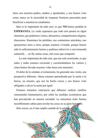 36
lazos con nuestros padres, madres y apoderados, y nos hemos visto
como nunca en la necesidad de traspasar fronteras personales para
beneficiar a nuestros/as estudiantes.
Qué es lo importante de todo esto: es que NO hemos perdido la
ESPERANZA. La verde esperanza que todo esto pasará en algún
momento, que podremos vernos, abrazarnos, compartiremos alegrías,
chascarros, lloraremos las pérdidas, nos contaremos anécdotas, nos
apoyaremos unos a otros, porque estamos viviendo, porque hemos
sido lo suficientemente fuertes y pudimos sobrevivir a esta tremenda
catástrofe…. en fin, tantas cosas, mil cosas que compartir.
Lo más importante de todo esto, que nos está ocurriendo, es que
todos y todas estamos creciendo y cuestionándonos los valores y
cómo hemos llevado nuestras vidas hasta este momento.
El dolor de la soledad, el aislamiento, ha generado una visión, una
perspectiva diferente. Ahora estamos aprendiendo por la razón o la
fuerza, un arrastre, que nos ha hecho crecer y nos hemos visto
obligados a elevar la razón por igual.
Estamos tomamos conciencia que debemos realizar cambios
estructurales humanitarios, por sobre las medidas económicas que
han prevalecido en nuestra sociedad. La naturaleza tiene formas
increíblemente sabias para nivelar las cosas en su justo horizonte.
Sólo crecer, en el más amplio sentido de la palabra.
 