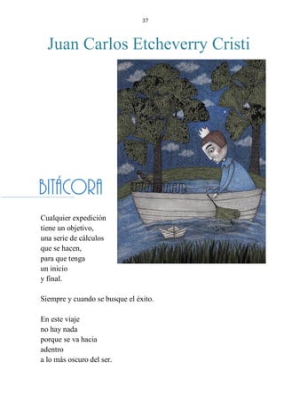 37
Juan Carlos Etcheverry Cristi
BITÁCORA
Cualquier expedición
tiene un objetivo,
una serie de cálculos
que se hacen,
para que tenga
un inicio
y final.
Siempre y cuando se busque el éxito.
En este viaje
no hay nada
porque se va hacia
adentro
a lo más oscuro del ser.
Bitácora
 