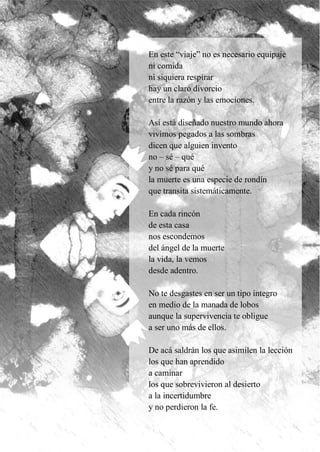 39
En este “viaje” no es necesario equipaje
ni comida
ni siquiera respirar
hay un claro divorcio
entre la razón y las emociones.
Así está diseñado nuestro mundo ahora
vivimos pegados a las sombras
dicen que alguien invento
no – sé – qué
y no sé para qué
la muerte es una especie de rondín
que transita sistemáticamente.
En cada rincón
de esta casa
nos escondemos
del ángel de la muerte
la vida, la vemos
desde adentro.
No te desgastes en ser un tipo íntegro
en medio de la manada de lobos
aunque la supervivencia te obligue
a ser uno más de ellos.
De acá saldrán los que asimilen la lección
los que han aprendido
a caminar
los que sobrevivieron al desierto
a la incertidumbre
y no perdieron la fe.
 