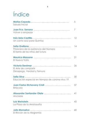 4
Índice
Matías Cepeda.............................................................. 5
Saludo Inicial
Juan Fco. Serrano .......................................................... 7
Volver a empezar
Inés Zeiss Castillo.............................................................. 12
Un canto azul para Quintay
Sofía Orellana................................................................... 14
Prisionera de la existencia del Número
El llanto de los niños del futuro
Maurico Massone ............................................................ 21
El Nuevo Trato
Victoria Deelmar .............................................................. 26
El Arte de compartir
Desapego, Verdad y Ternura
Sofía Silva ......................................................................... 30
Educación especial en tiempos de corona virus 19
Juan Carlos Etcheverry Cristi ......................................... 37
Bitácora
Alexander Santander Olate ........................................... 41
Anclada
Luis Weinstein.................................................................... 43
La Plaza de la Amistosofía
Julio Monsalvo ................................................................. 60
El Rincón de la Alegremia
 