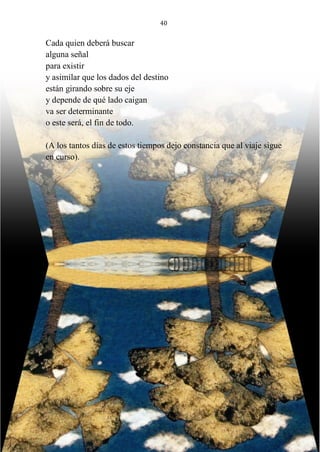 40
Cada quien deberá buscar
alguna señal
para existir
y asimilar que los dados del destino
están girando sobre su eje
y depende de qué lado caigan
va ser determinante
o este será, el fin de todo.
(A los tantos días de estos tiempos dejo constancia que al viaje sigue
en curso).
 