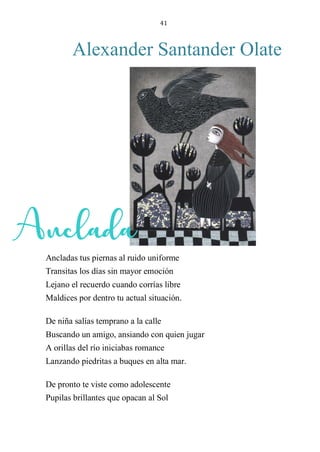 41
Alexander Santander Olate
ANCLADA
Ancladas tus piernas al ruido uniforme
Transitas los días sin mayor emoción
Lejano el recuerdo cuando corrías libre
Maldices por dentro tu actual situación.
De niña salías temprano a la calle
Buscando un amigo, ansiando con quien jugar
A orillas del río iniciabas romance
Lanzando piedritas a buques en alta mar.
De pronto te viste como adolescente
Pupilas brillantes que opacan al Sol
Anclada
 