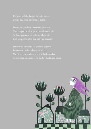 42
Un beso sellaba la que fuera tu suerte
Creías que todo lo podía el amor.
De noche pasaba tu Romeo a buscarte
Con tan pocos años ya no andaba de a pie
Se hace presente en la fiesta el copete
Con tan pocos años qué me va a suceder.
Despiertas mirando las blancas paredes
Personas extrañas observan mi ser
Me dicen que anclada a una silla de ruedas
Terminarán mis días… ya no hay nada que hacer.
 